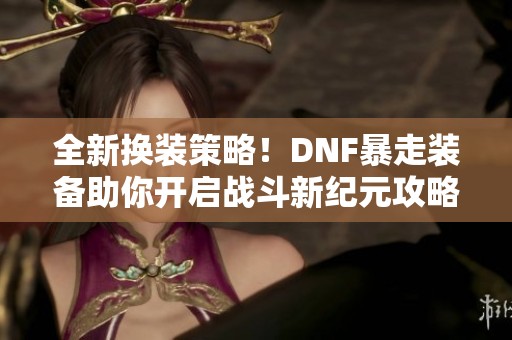 全新换装策略！DNF暴走装备助你开启战斗新纪元攻略