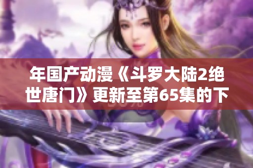 年国产动漫《斗罗大陆2绝世唐门》更新至第65集的下载资源分享