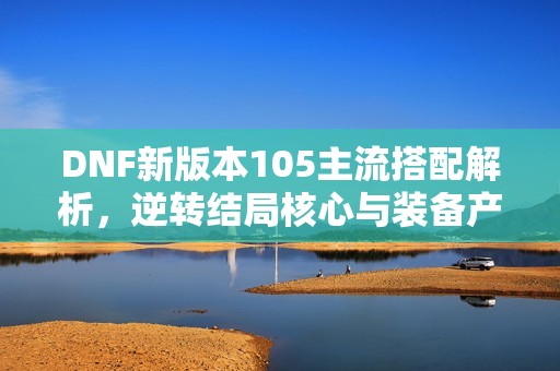 DNF新版本105主流搭配解析，逆转结局核心与装备产地详解