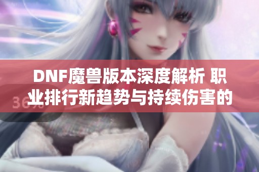 DNF魔兽版本深度解析 职业排行新趋势与持续伤害的崛起