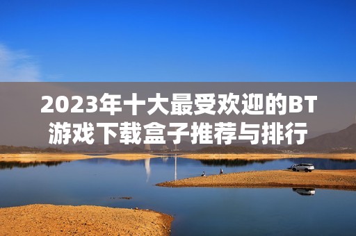 2023年十大最受欢迎的BT游戏下载盒子推荐与排行