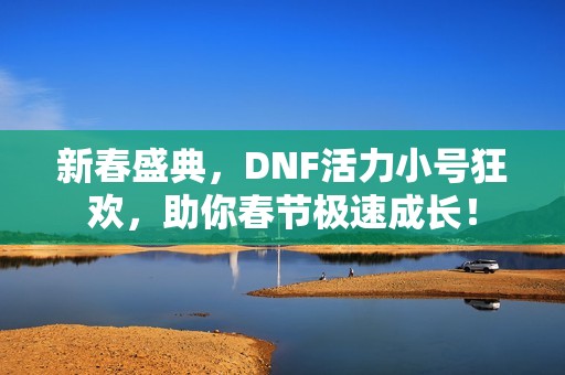 新春盛典，DNF活力小号狂欢，助你春节极速成长！