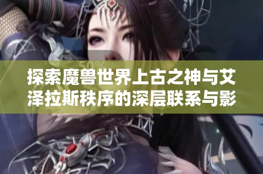 探索魔兽世界上古之神与艾泽拉斯秩序的深层联系与影响