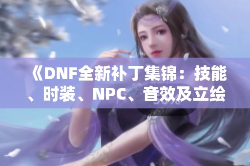 《DNF全新补丁集锦：技能、时装、NPC、音效及立绘持续更新》