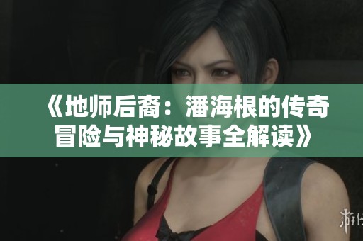 《地师后裔：潘海根的传奇冒险与神秘故事全解读》