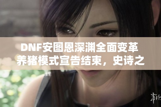 DNF安图恩深渊全面变革 养猪模式宣告结束，史诗之路重塑新篇章