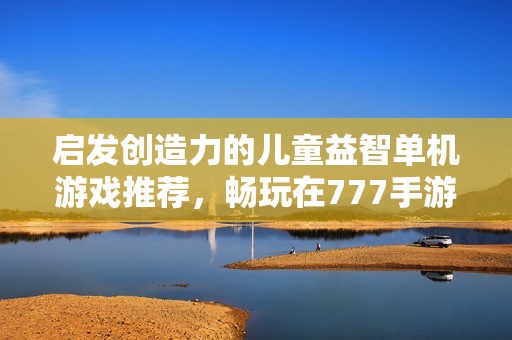 启发创造力的儿童益智单机游戏推荐，畅玩在777手游网