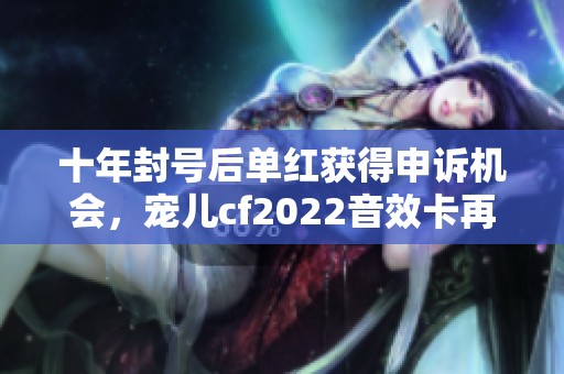 十年封号后单红获得申诉机会，宠儿cf2022音效卡再度引发热议