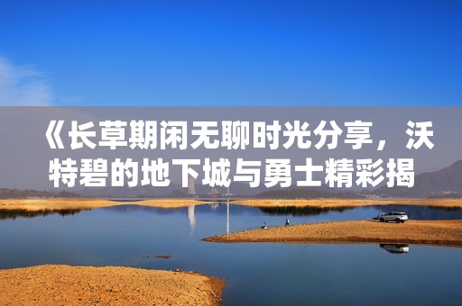 《长草期闲无聊时光分享，沃特碧的地下城与勇士精彩揭秘》