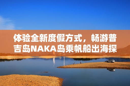 体验全新度假方式，畅游普吉岛NAKA岛乘帆船出海探险