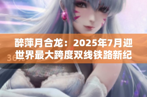 醉萍月合龙：2025年7月迎世界最大跨度双线铁路新纪元