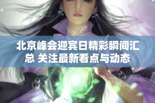 北京峰会迎宾日精彩瞬间汇总 关注最新看点与动态