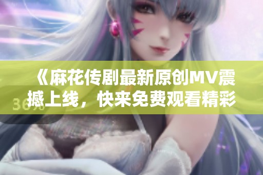 《麻花传剧最新原创MV震撼上线，快来免费观看精彩片段》