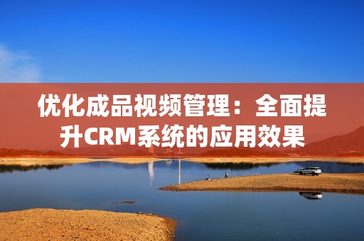 优化成品视频管理：全面提升CRM系统的应用效果