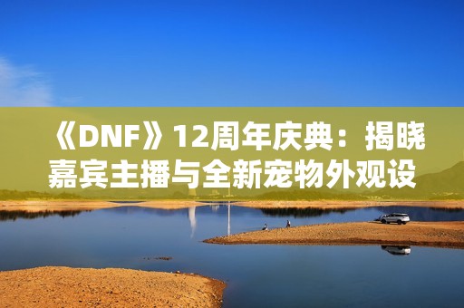 《DNF》12周年庆典：揭晓嘉宾主播与全新宠物外观设计