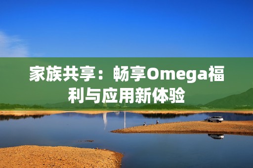 家族共享：畅享Omega福利与应用新体验