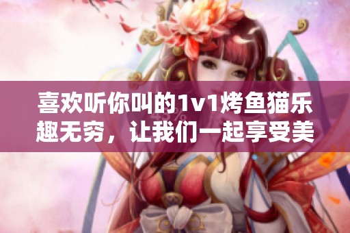 喜欢听你叫的1v1烤鱼猫乐趣无穷，让我们一起享受美味！