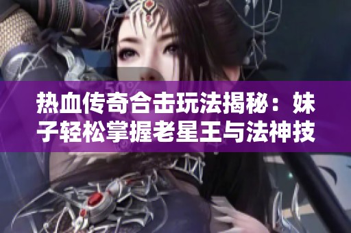 热血传奇合击玩法揭秘：妹子轻松掌握老星王与法神技巧