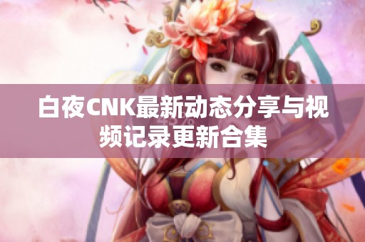 白夜CNK最新动态分享与视频记录更新合集