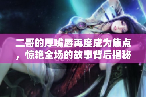 二哥的厚嘴唇再度成为焦点，惊艳全场的故事背后揭秘