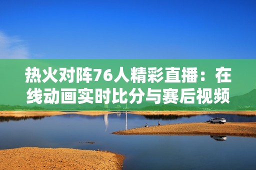 热火对阵76人精彩直播：在线动画实时比分与赛后视频回顾