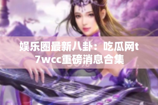 娱乐圈最新八卦：吃瓜网t7wcc重磅消息合集