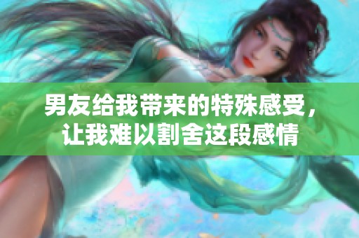 男友给我带来的特殊感受，让我难以割舍这段感情