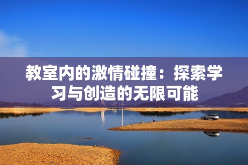 教室内的激情碰撞：探索学习与创造的无限可能