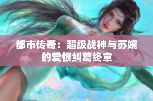 都市传奇：超级战神与苏婉的爱恨纠葛终章