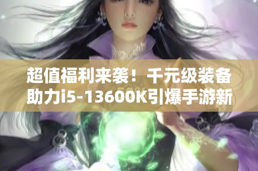 超值福利来袭！千元级装备助力i5-13600K引爆手游新体验