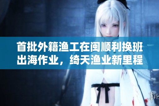 首批外籍渔工在闽顺利换班出海作业，绮天渔业新里程