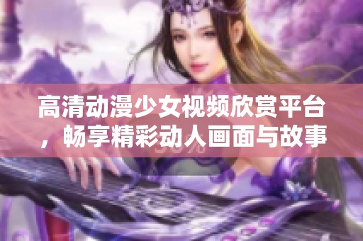 高清动漫少女视频欣赏平台，畅享精彩动人画面与故事