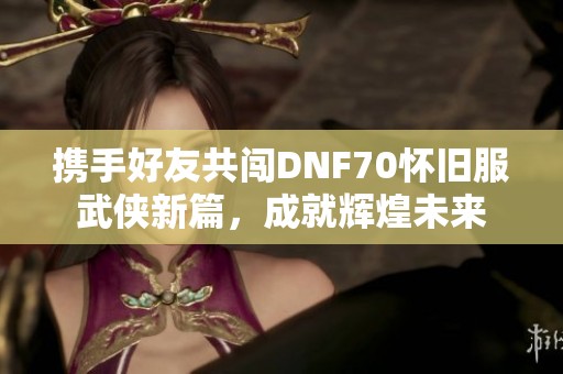 携手好友共闯DNF70怀旧服武侠新篇，成就辉煌未来