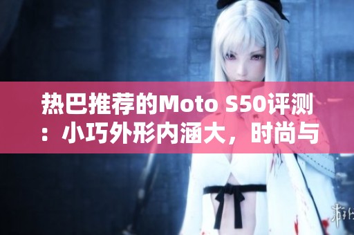 热巴推荐的Moto S50评测：小巧外形内涵大，时尚与实力兼备