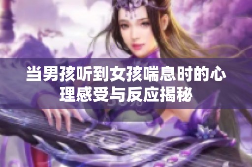 当男孩听到女孩喘息时的心理感受与反应揭秘