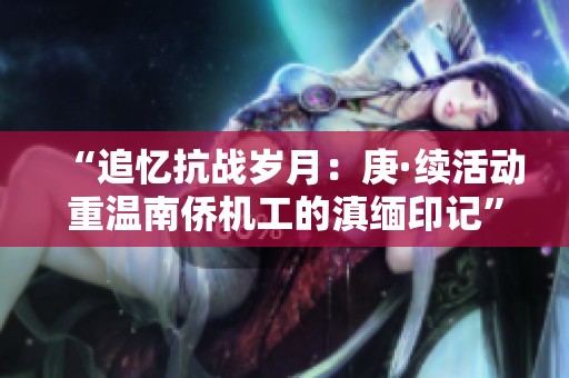 “追忆抗战岁月：庚·续活动重温南侨机工的滇缅印记”