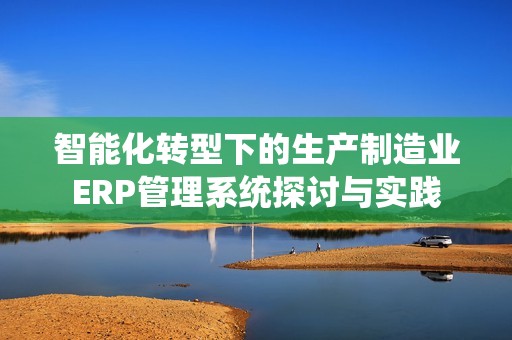 智能化转型下的生产制造业ERP管理系统探讨与实践