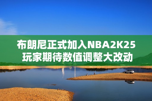 布朗尼正式加入NBA2K25 玩家期待数值调整大改动