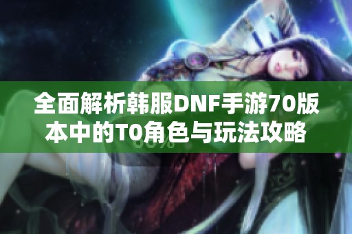 全面解析韩服DNF手游70版本中的T0角色与玩法攻略