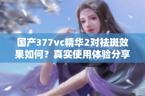 国产377vc精华2对祛斑效果如何？真实使用体验分享