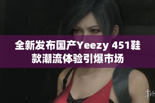 全新发布国产Yeezy 451鞋款潮流体验引爆市场