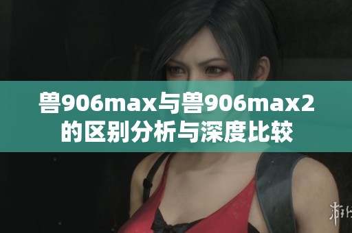 兽906max与兽906max2的区别分析与深度比较