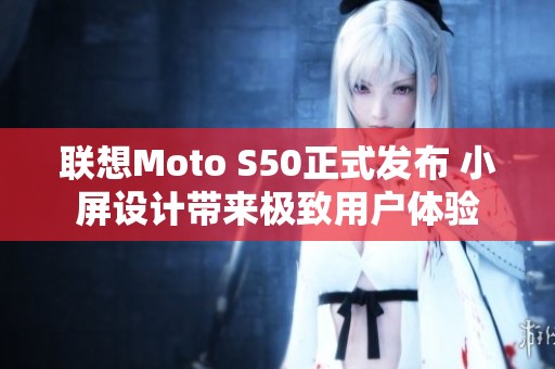 联想Moto S50正式发布 小屏设计带来极致用户体验