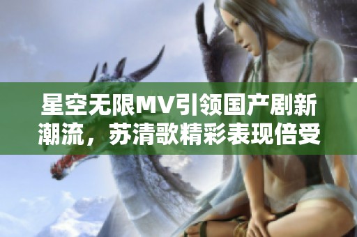 星空无限MV引领国产剧新潮流，苏清歌精彩表现倍受关注