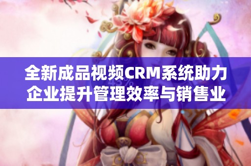 全新成品视频CRM系统助力企业提升管理效率与销售业绩