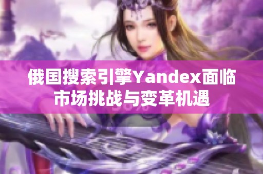 俄国搜索引擎Yandex面临市场挑战与变革机遇