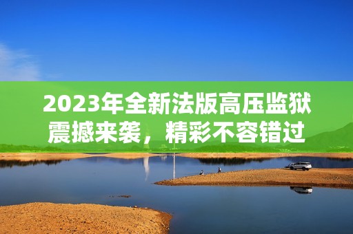 2023年全新法版高压监狱震撼来袭，精彩不容错过