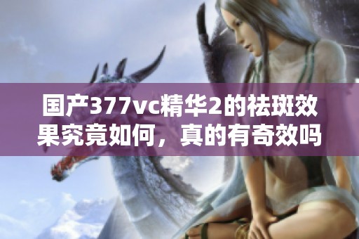 国产377vc精华2的祛斑效果究竟如何，真的有奇效吗