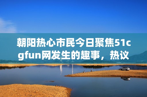 朝阳热心市民今日聚焦51cgfun网发生的趣事，热议不断