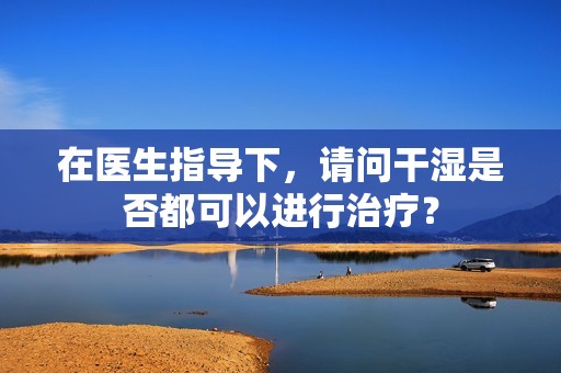 在医生指导下，请问干湿是否都可以进行治疗？